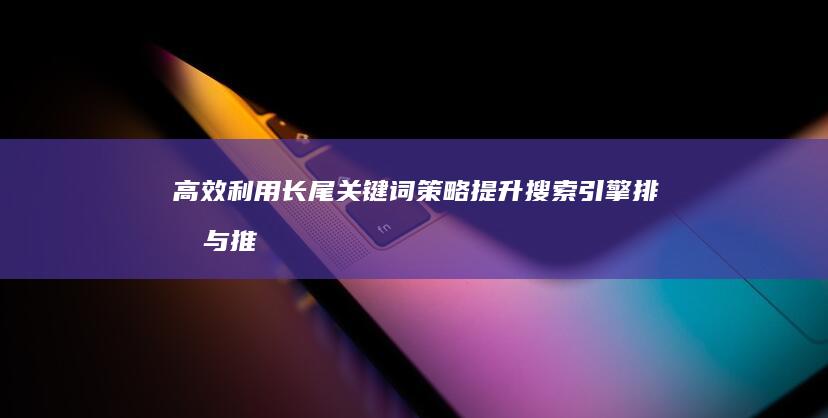 高效利用长尾关键词策略：提升搜索引擎排名与推广效果